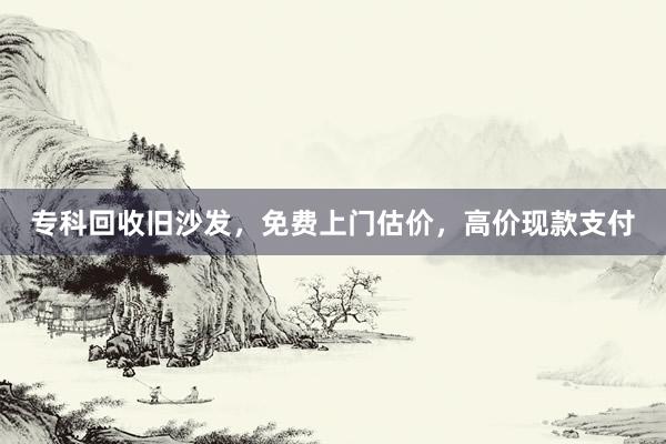 专科回收旧沙发，免费上门估价，高价现款支付